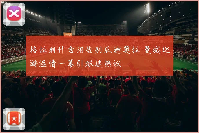 格拉利什含泪告别瓜迪奥拉 曼城巡游温情一幕引球迷热议