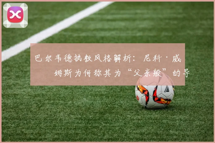巴尔韦德执教风格解析:尼科·威廉姆斯为何称其为“父亲般”的导师?
