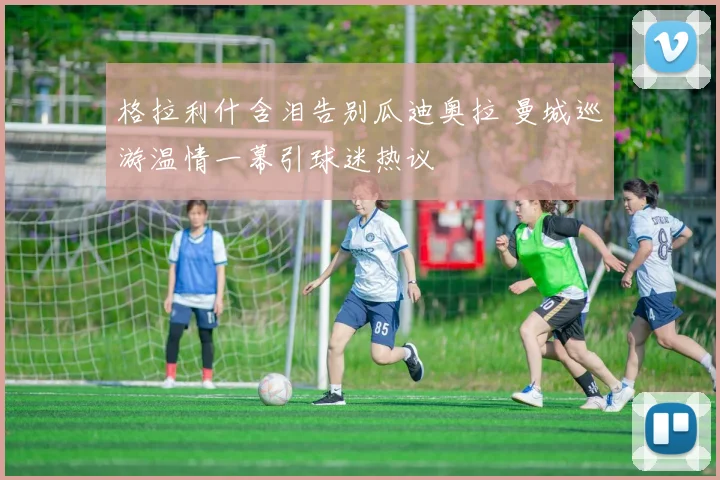 格拉利什含泪告别瓜迪奥拉 曼城巡游温情一幕引球迷热议