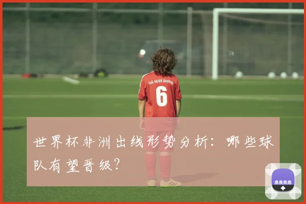 世界杯非洲出线形势分析:哪些球队有望晋级?