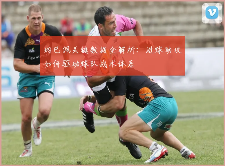 姆巴佩关键数据全解析:进球助攻如何驱动球队战术体系