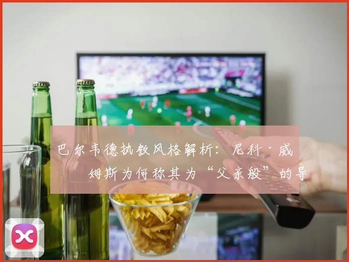 巴尔韦德执教风格解析:尼科·威廉姆斯为何称其为“父亲般”的导师?