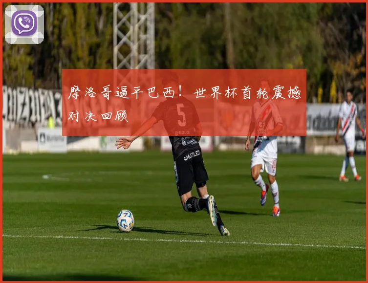 摩洛哥逼平巴西!世界杯首轮震撼对决回顾