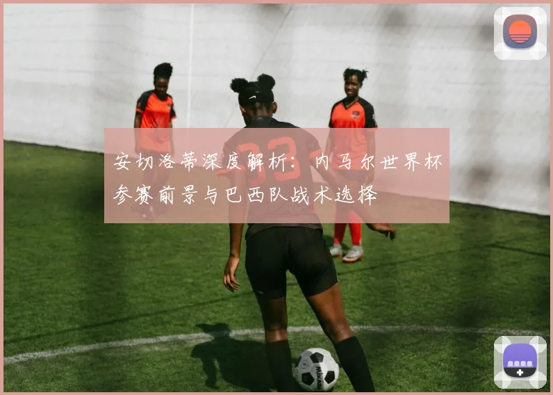 安切洛蒂深度解析:内马尔世界杯参赛前景与巴西队战术选择