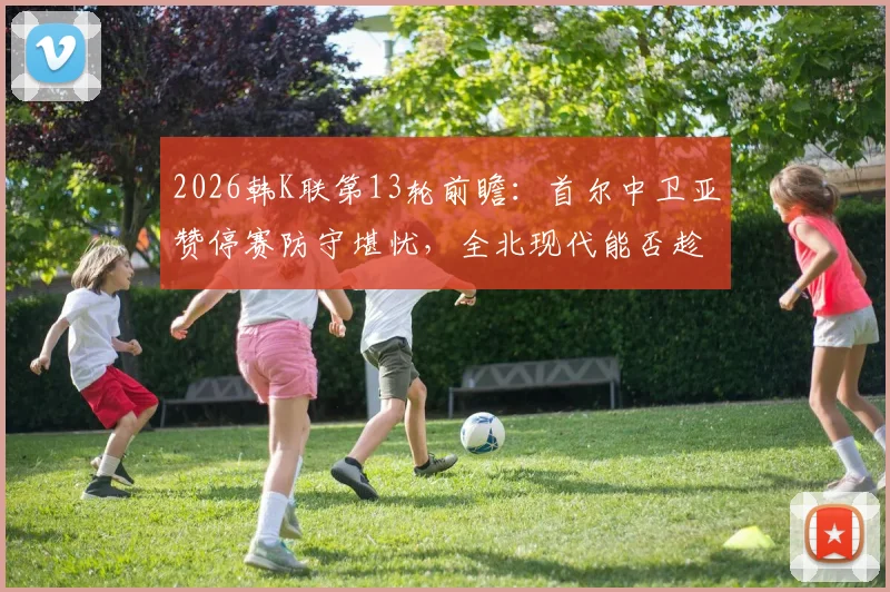 2026韩K联第13轮前瞻:首尔中卫亚赞停赛防守堪忧,全北现代能否趁势延续连胜?