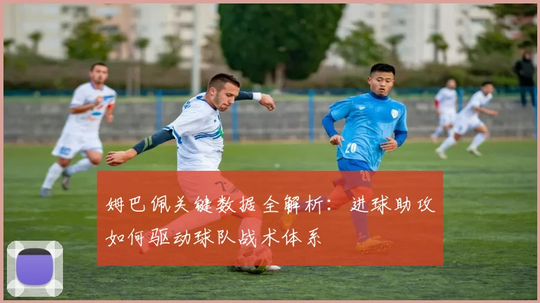 姆巴佩关键数据全解析:进球助攻如何驱动球队战术体系